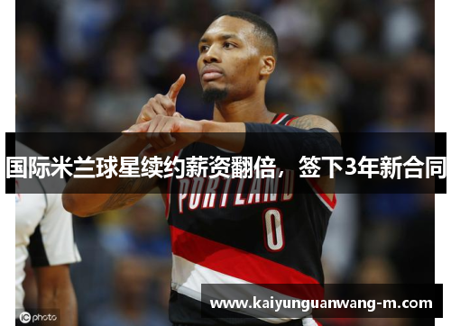 国际米兰球星续约薪资翻倍，签下3年新合同