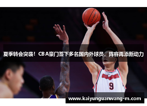 夏季转会突袭！CBA豪门签下多名国内外球员，阵容再添新动力
